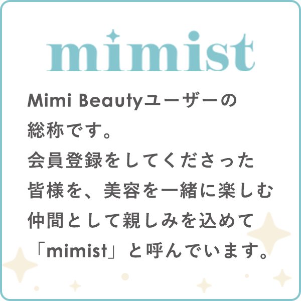 mimist
Mimi Beautyユーザーの総称です。
会員登録をしてくださった皆様を、美容を一緒に楽しむ仲間として親しみを込めて「mimist」と呼んでいます。