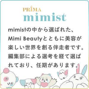 PRIMAmimist
mimistの中から選ばれた、Mimi Beautyと共に美容が楽しい世界を創る伴走者です。
編集部による選考を経て選ばれており、任期があります。